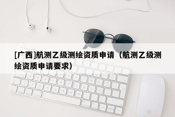 [广西]航测乙级测绘资质申请（航测乙级测绘资质申请要求）
