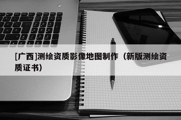[广西]测绘资质影像地图制作（新版测绘资质证书）