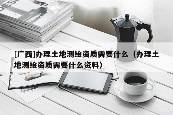 [广西]办理土地测绘资质需要什么（办理土地测绘资质需要什么资料）
