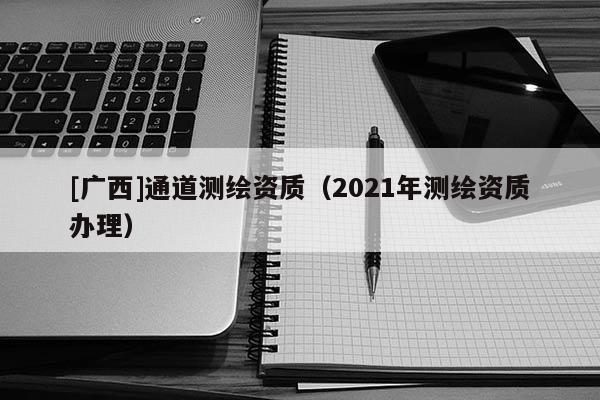 [广西]通道测绘资质（2021年测绘资质办理）