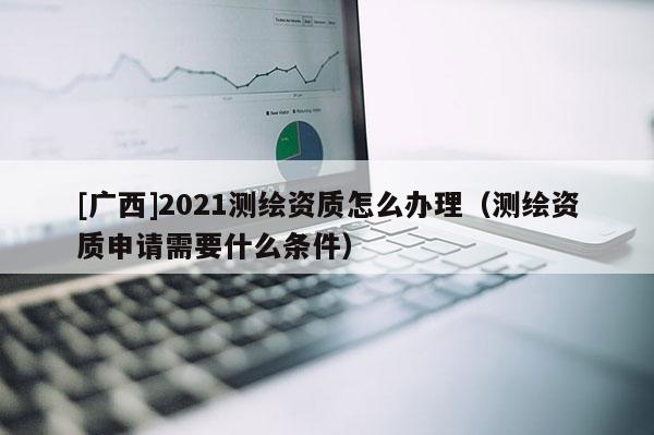[广西]2021测绘资质怎么办理（测绘资质申请需要什么条件）