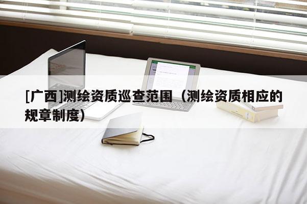 [广西]测绘资质巡查范围（测绘资质相应的规章制度）