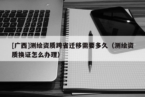 [广西]测绘资质跨省迁移需要多久（测绘资质换证怎么办理）