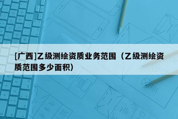 [广西]乙级测绘资质业务范围（乙级测绘资质范围多少面积）