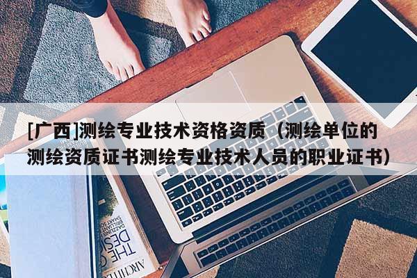 [广西]测绘专业技术资格资质（测绘单位的测绘资质证书测绘专业技术人员的职业证书）