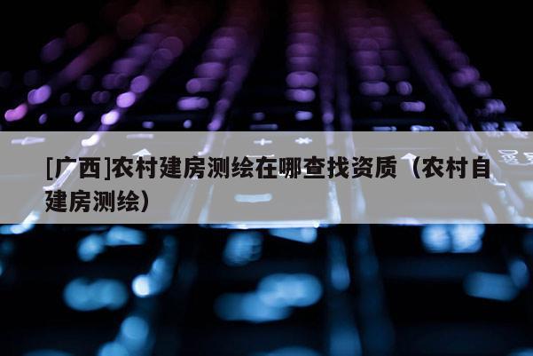 [广西]农村建房测绘在哪查找资质（农村自建房测绘）