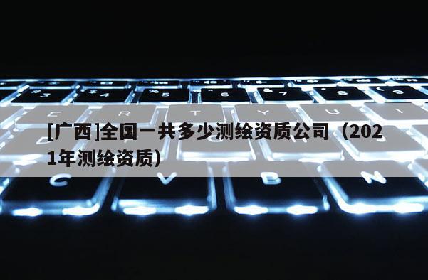 [广西]全国一共多少测绘资质公司（2021年测绘资质）