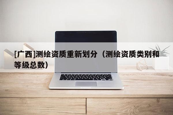 [广西]测绘资质重新划分（测绘资质类别和等级总数）