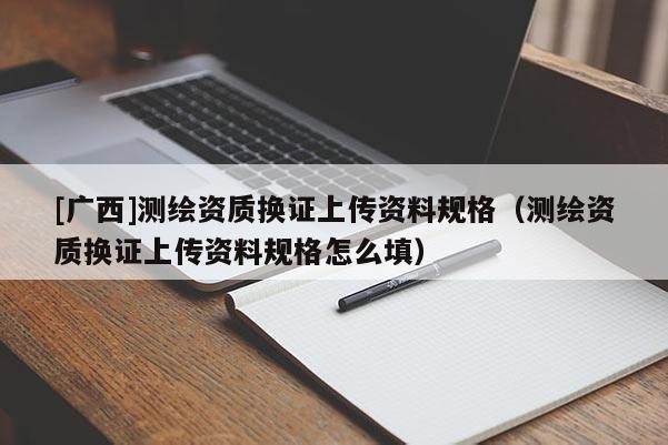 [广西]测绘资质换证上传资料规格（测绘资质换证上传资料规格怎么填）