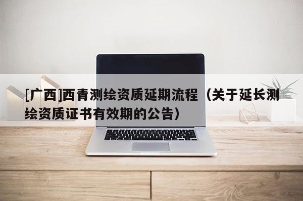 [广西]西青测绘资质延期流程（关于延长测绘资质证书有效期的公告）