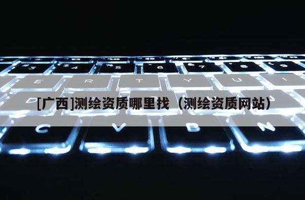 [广西]测绘资质哪里找（测绘资质网站）