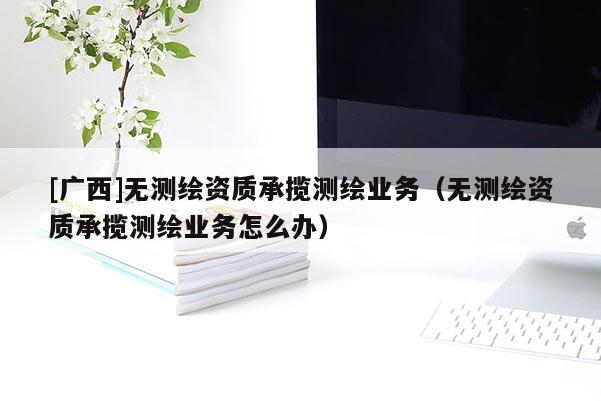 [广西]无测绘资质承揽测绘业务（无测绘资质承揽测绘业务怎么办）
