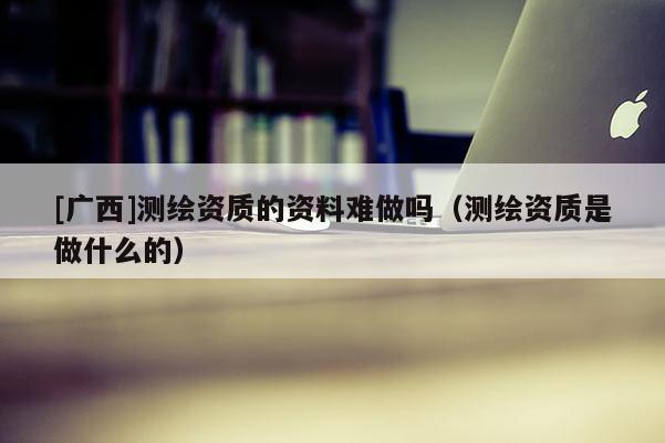 [广西]测绘资质的资料难做吗（测绘资质是做什么的）