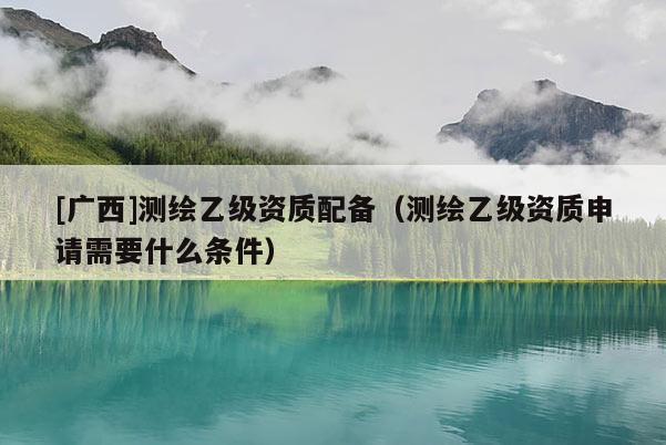 [广西]测绘乙级资质配备（测绘乙级资质申请需要什么条件）
