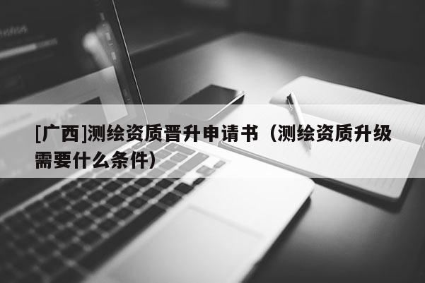 [广西]测绘资质晋升申请书（测绘资质升级需要什么条件）