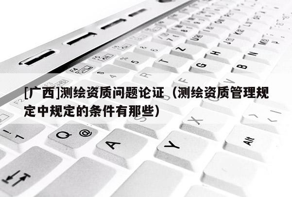 [广西]测绘资质问题论证（测绘资质管理规定中规定的条件有那些）