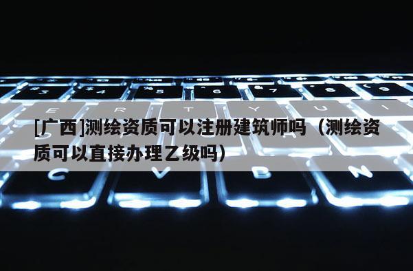 [广西]测绘资质可以注册建筑师吗（测绘资质可以直接办理乙级吗）