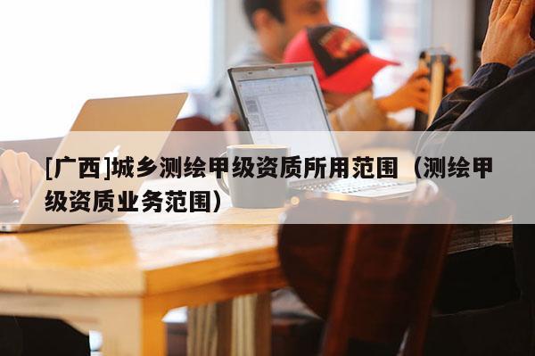 [广西]城乡测绘甲级资质所用范围（测绘甲级资质业务范围）