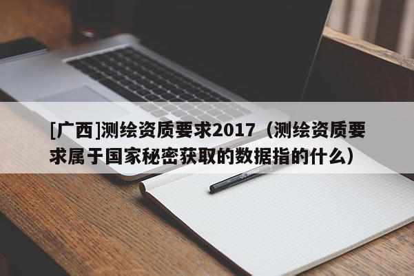 [广西]测绘资质要求2017（测绘资质要求属于国家秘密获取的数据指的什么）
