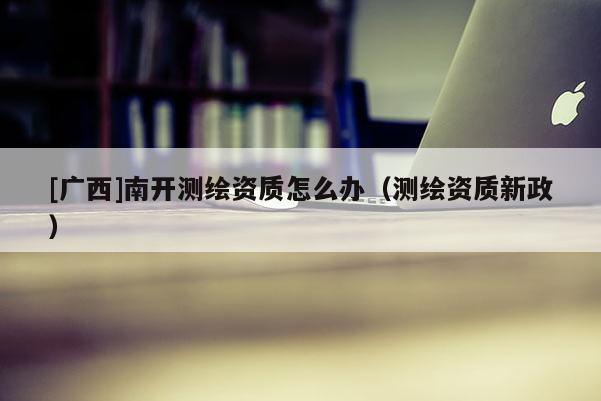 [广西]南开测绘资质怎么办（测绘资质新政）