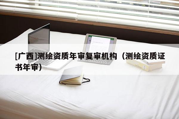 [广西]测绘资质年审复审机构（测绘资质证书年审）