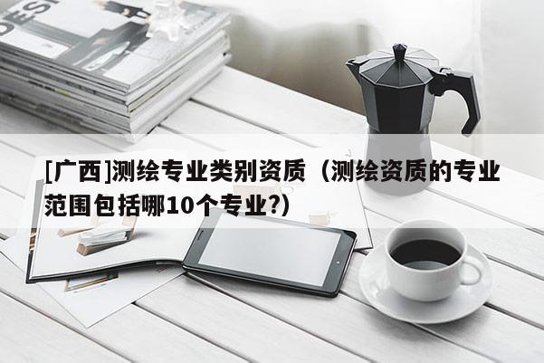 [广西]测绘专业类别资质（测绘资质的专业范围包括哪10个专业?）