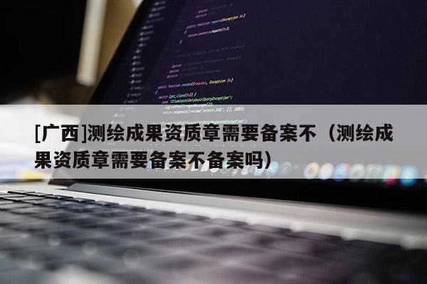 [广西]测绘成果资质章需要备案不（测绘成果资质章需要备案不备案吗）