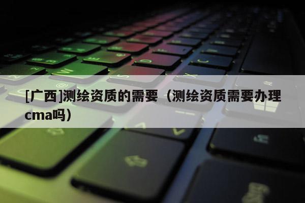 [广西]测绘资质的需要（测绘资质需要办理cma吗）