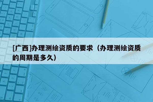 [广西]办理测绘资质的要求（办理测绘资质的周期是多久）