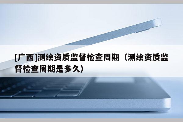[广西]测绘资质监督检查周期（测绘资质监督检查周期是多久）