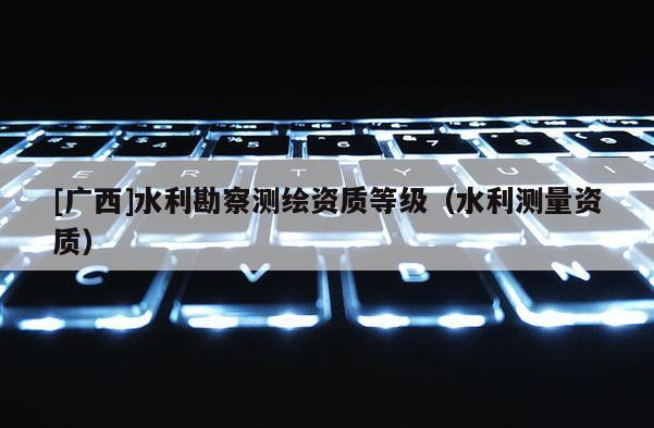 [广西]水利勘察测绘资质等级（水利测量资质）