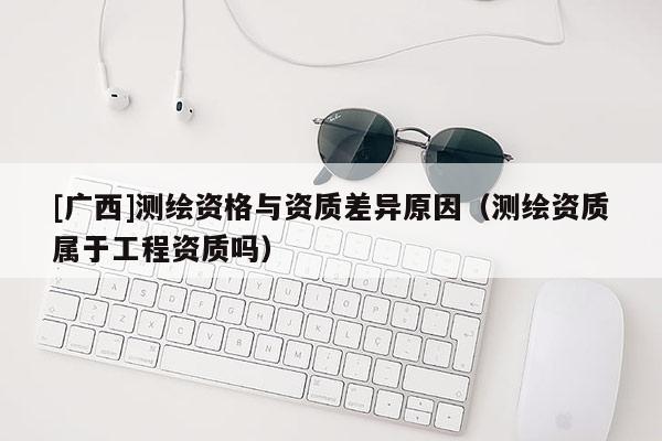 [广西]测绘资格与资质差异原因（测绘资质属于工程资质吗）