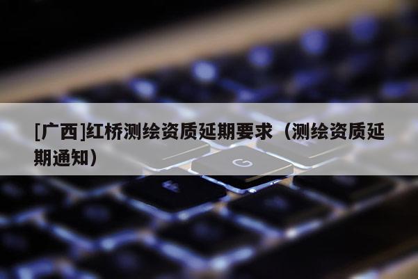 [广西]红桥测绘资质延期要求（测绘资质延期通知）