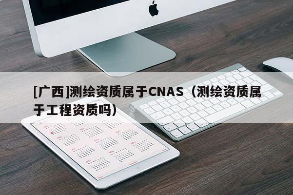 [广西]测绘资质属于CNAS（测绘资质属于工程资质吗）