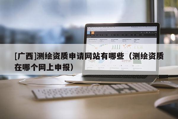 [广西]测绘资质申请网站有哪些（测绘资质在哪个网上申报）