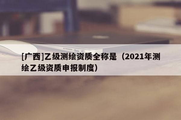 [广西]乙级测绘资质全称是（2021年测绘乙级资质申报制度）