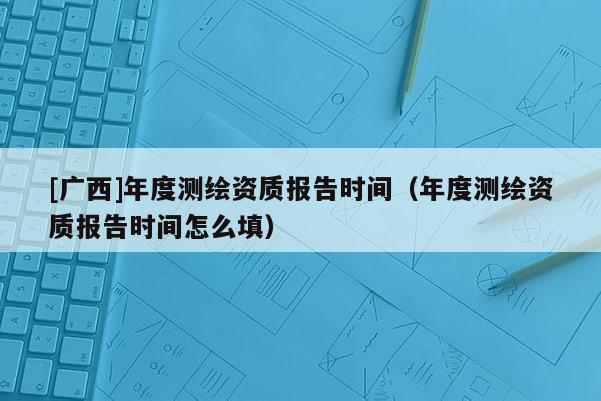 [广西]年度测绘资质报告时间（年度测绘资质报告时间怎么填）