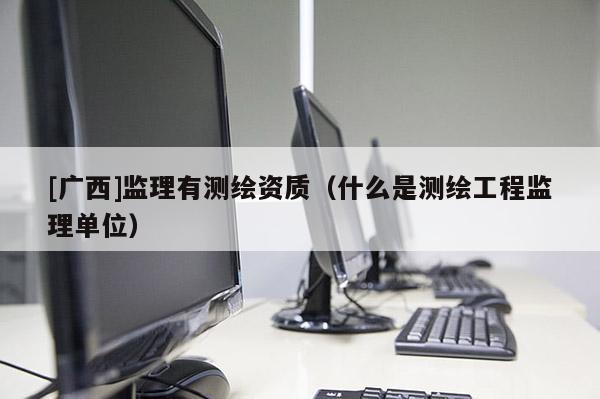 [广西]监理有测绘资质（什么是测绘工程监理单位）