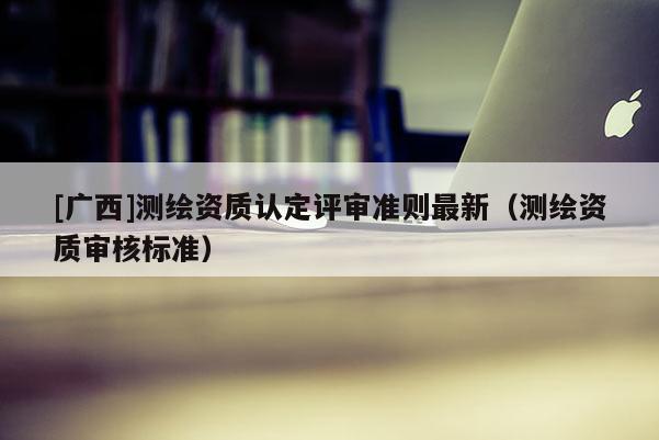 [广西]测绘资质认定评审准则最新（测绘资质审核标准）