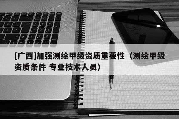 [广西]加强测绘甲级资质重要性（测绘甲级资质条件 专业技术人员）