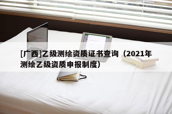 [广西]乙级测绘资质证书查询（2021年测绘乙级资质申报制度）