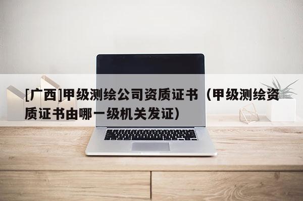 [广西]甲级测绘公司资质证书（甲级测绘资质证书由哪一级机关发证）