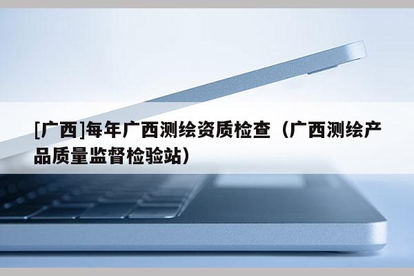 [广西]每年广西测绘资质检查（广西测绘产品质量监督检验站）
