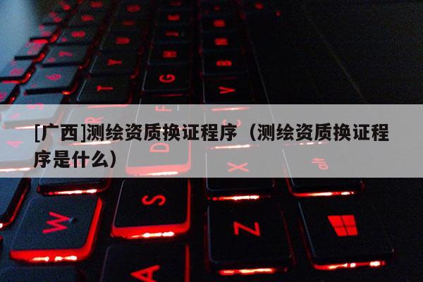 [广西]测绘资质换证程序（测绘资质换证程序是什么）