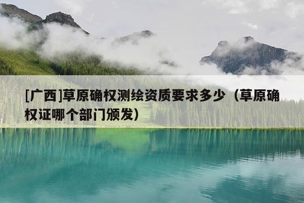 [广西]草原确权测绘资质要求多少（草原确权证哪个部门颁发）