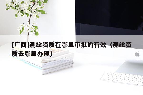 [广西]测绘资质在哪里审批的有效（测绘资质去哪里办理）