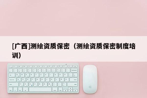 [广西]测绘资质保密（测绘资质保密制度培训）