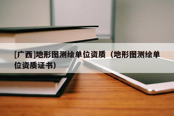 [广西]地形图测绘单位资质（地形图测绘单位资质证书）