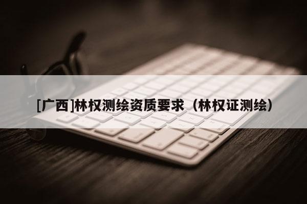[广西]林权测绘资质要求（林权证测绘）