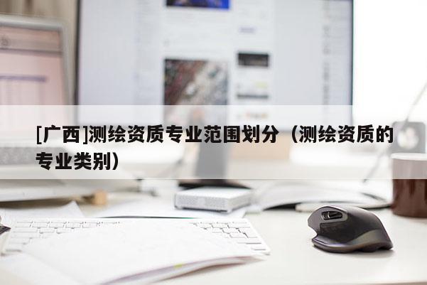 [广西]测绘资质专业范围划分（测绘资质的专业类别）